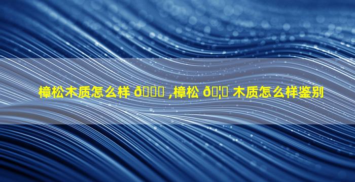樟松木质怎么样 🐒 ,樟松 🦍 木质怎么样鉴别
